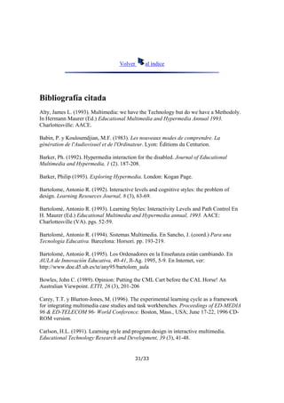 Volver

al índice

Bibliografía citada
Alty, James L. (1993). Multimedia: we have the Technology but do we have a Methodoly.
In Hermann Maurer (Ed.) Educational Multimedia and Hypermedia Annual 1993.
Charlottesville: AACE.
Babin, P. y Kouloumdjian, M.F. (1983). Les nouveaux modes de comprendre. La
génération de l'Audiovisuel et de l'Ordinateur. Lyon: Éditions du Centurion.
Barker, Ph. (1992). Hypermedia interaction for the disabled. Journal of Educational
Multimedia and Hypermedia, 1 (2). 187-208.
Barker, Philip (1993). Exploring Hypermedia. London: Kogan Page.
Bartolome, Antonio R. (1992). Interactive levels and cognitive styles: the problem of
design. Learning Resources Journal, 8 (3), 63-69.
Bartolomé, Antonio R. (1993). Learning Styles: Interactivity Levels and Path Control En
H. Maurer (Ed.) Educational Multimedia and Hypermedia annual, 1993. AACE:
Charlottesville (VA). pgs. 52-59.
Bartolomé, Antonio R. (1994). Sistemas Multimedia. En Sancho, J. (coord.) Para una
Tecnología Educativa. Barcelona: Horsori. pp. 193-219.
Bartolomé, Antonio R. (1995). Los Ordenadores en la Enseñanza están cambiando. En
AULA de Innovación Educativa, 40-41, Jl-Ag. 1995, 5-9. En Internet, ver:
http://www.doe.d5.ub.es/te/any95/bartolom_aula
Bowles, John C. (1989). Opinion: Putting the CML Cart before the CAL Horse! An
Australian Viewpoint. ETTI, 26 (3), 201-206
Carey, T.T. y Blurton-Jones, M. (1996). The experimental learning cycle as a framework
for integrating multimedia case studies and task workbenches. Proceedings of ED-MEDIA
96 & ED-TELECOM 96- World Conference. Boston, Mass., USA; June 17-22, 1996 CDROM version.
Carlson, H.L. (1991). Learning style and program design in interactive multimedia.
Educational Technology Research and Development, 39 (3), 41-48.

31/33

 