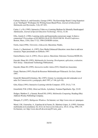 Carlson, Patricia A. and Gonzalez, George (1993). The Knowledge Board: Using Hypertext
as an "Intelligent" Workspace for Writing Issues-Based Prose. Journal of Educational
Multimedia and Hyermedia, 2 (4), 417-431.
Carter, J. y Ot. (1985). Interactive Video as a Learning Medium for Mentally Handicapped
Adolescents. Journal of Special Education Technology, VII (1), 12-20.
Ellis, Ainslie E. (1996). Learning styles and hypermedia courseware usage: Is there a
connection? Proceedings of ED-MEDIA 96 & ED-TELECOM 96- World Conference.
Boston, Mass., USA; June 17-22, 1996 CD-ROM version..
Ferrés, Joan (1994). Televisión y Educación. Barcelona: Paidós.
Ferrés, J. y Bartolomé, A. (1997), New Media Enhanced Education: more than to add new
resources. Paper presentado en EdMedia 1997.
García-Ramos, Luis A. (1991). Discos ópticos. Barcelona: Ediciones Técnicas REDE,SA.
Gayeski, Diane M. (1993): Multimedia for learning. Development, aplication, evaluation.
New Jersey : Educational Technology Publications.
Gayeski, Diane M. (1995). Interactive toolkit. Itahca (NY): OmniCom Associates.
Grané, Mariona (1997). Recull de Recursos Multimèdia per l'Educació. En Guix, Gener
1997.
Grané,M; Martorell,N;Jiménez, Mj. (1997). Grimm: La introducción del ordenador en el
aula. En Comunicación y pedagogia, abril 1997, nº 144, (p.8-10).
Götz, Klaus (1991). Interactive Learning with the Computer. ETTI, 28 (1), 7-14.
Greenfield, P.M. (1984). Mind and Media. Aylesbury: Fontana Paperbacks. Pgs. 22-85.
Hodges, Matthew E. y Sasnett, Russell M. (1993). Multimedia Computing. Reading (Ma):
Addison-Wesley Publishing Company.
Marqués, P. (1997). Multigestor Windows. En Internet, ver: http://www.xtec.es/~pmarques
Moral, J.M., Esteruelas, A., Ezpeleta de la Fuente, D., Martínez López, A. (1995). Sistemas
multimedia en la enseñanza. En AULA de Innovación Educativa, 40-41, Jl-Ag. 1995, 5-9.
En Internet, ver: http://www.doe.d5.ub.es/te/any95/varis_aula

32/33

 