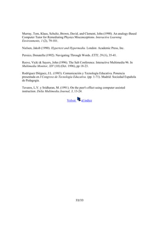 Murray, Tom, Klaus, Schultz, Brown, David, and Clement, John (1990). An analogy-Based
Computer Tutor for Remediating Physics Misconceptions. Interactive Learning
Environments, 1 (2), 79-101.
Nielsen, Jakob (1990). Hypertext and Hypermedia. London: Academic Press, Inc.
Persico, Donatella (1992). Navigating Through Words. ETTI, 29 (1), 35-41.
Reeve, Vicki & Sayers, John (1996). The Salt Conference. Interactive Multimedia 96. In
Multimedia Monitor, XIV (10) (Oct. 1996), pp 18-23.
Rodríguez Diéguez, J.L. (1983). Comunicación y Tecnología Educativa. Ponencia
presentada en I Congreso de Tecnología Educativa. (pp. 1-71). Madrid: Sociedad Española
de Pedagogía.
Tavares, L.V. y Sridharan, M. (1991). On the peer's effect using computer assisted
instruction. Delta Multimedia Journal, 3, 13-24.
Volver

al índice

33/33

 