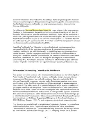 en soporte informático de uso educativo. Sin embargo dichos programas pueden presentar
limitaciones en la integración de algunos medios, por ejemplo, pueden no incorporar vídeo.
Reciben la denominación multimedia por ser programas destinados a funcionar sobre
Sistemas Multimedia.
Así, al hablar de Sistemas Multimedia en Educación vamos a hablar de los programas que
funcionan en dichos sistemas. Es posible que en los próximos años se inicie una línea de
desarrollo del concepto de "sistemas multimedia educativos" ligado a Webs académicos o
instructivos (ver el siguiente capítulo en relación a estos conceptos). En todo caso existe un
divertido artículo de Bowles que, en una situación similar referida a la Enseñanza Asisitida
por Ordenador, "EAO", recuerda que antes de construir los sistemas hay que saber construir
los elementos que los constituirán (Bowles, 1989).
La palabra "multimedia" en Educación ha sido utilizada desde mucho antes que fuera
incorporado al léxico de los soportes comunicativos. Se hablaba de programas de
enseñanza multimedia que utilizaban la radio, la televisión y la prensa para alfabetizar o
enseñar idiomas. También los paquetes multimedia de uso didáctico incluían cintas de
audio junto a materiales impresos y audiovisuales con contenidos instructivos como cursos
de idiomas, contabilidad, etc. Vease una descripción más amplia en el libro citado de
Bartolomé (1994). Actualmente el uso más extendido de "Multimedia" es para referirse a
sistemas integrados computerizados que soportan mensajes textuales, audiovisuales, etc.

Información Multimedia y Comunicación Multimedia
Para quienes nos hemos acercado a los sistemas multimedia desde una trayectoria ligada al
Audiovisual y al Vídeo Interactivo, los Sistemas Multimedia siempre han sido sistemas
comunicativos. Otros autores han preferido insistir en el carácter multimedial de la
información contenida en sistemas computerizados. Estas dos perspectivas no presentan
una diferencia trivial. Posiblemente ambas son válidas, pero desde la perspectiva de este
libro en que la Educación camina de la mano de la Comunicación, la primera opción es la
que proporciona ideas más apropiadas. En este sentido hay que hacer notar una creciente
aproximación de ambos campos: en las Facultades ligadas a los estudios de Comunicación
Audiovisual cada vez se habla más de Educación, en tanto que en las ligadas a las Ciencias
de la Educación se comienza a hablar más de comunicación. Conviene mencionar aquí que
la interrelación entre Comunicación y Educación es un tema tratado desde hace años y muy
bien formalizada por Rodríguez Diéguez en el I Congreso de Tecnología Educativa, en
1983 (Rodríguez Diéguez, 1983). Por tanto no estamos descubriendo ninguna novedad.
Pero sí que es una novedad desde la perspectiva de los soportes digitales. Los ordenadores
están transformándose, de ser "organizadores de la información" están pasando a ser
"instrumentos de comunicación". Este tema ha sido muy bien tratado por dos especialistas
del Massachusetts Institute of Technology, "M.I.T.", (Hodges y Sasnett,1993). No es el

4/33

 
