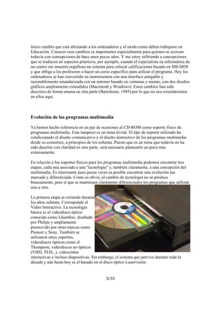 único cambio que está afectando a los ordenadores y al modo como deben trabajarse en
Educación. Conocer esos cambios es importantes especialmente para quienes se acercan
todavía con concepciones de hace unos pocos años. Y me estoy refiriendo a concepciones
que se traducen en aspectos prácticos, por ejemplo, cuando el especialista en informática de
un centro me muestra orgulloso un sistema para colocar calificaciones basado en MS-DOS
y que obliga a los profesores a hacer un curso específico para utilizar el programa. Hoy los
ordenadores se han convertido en instrumentos con una interface amigable y
razonablemente estandarizada con un entorno basado en ventanas y menús, con dos diseños
gráficos ampliamente extendidos (Macintosh y Windows). Estos cambios han sido
descritos de forma amena en otra parte (Bartolomé, 1995) por lo que no nos extenderemos
en ellos aquí.

Evolución de los programas multimedia
Ya hemos hecho referencia en un par de ocasiones al CD-ROM como soporte físico de
programas multimedia. Este tampoco es un tema trivial. El tipo de soporte utilizado ha
condicionado el diseño comunicativo y el diseño instructivo de los programas multimedia
desde su comienzo, a principios de los ochenta. Puesto que es un tema que todavía no ha
sido descrito con claridad en otra parte, será necesario plantearlo un poco más
extensamente.
En relación a los soportes físicos para los programas multimedia podemos encontrar tres
etapas, cada una asociada a una "tecnología" y, también claramente, a una concepción del
multimedia. Es interesante pues pocas veces es posible encontrar una evolución tan
marcada y diferenciada. Como es obvio, el cambio de tecnología no se produce
bruscamente, pero sí que se mantienen claramente diferenciados los programas que utilizan
una u otra.
La primera etapa se extiende durante
los años ochenta. Corresponde al
Vídeo Interactivo. La tecnología
básica es el videodisco óptico
conocido como Láserdisc, diseñado
por Philips y ampliamente
promovido por otras marcas como
Pioneer y Sony. También se
utilizaron otros soportes,
videodiscos ópticos como el
Thompson, videodiscos no ópticos
(VHD, TED,..), videocintas
interactivas e incluso diapositivas. Sin embargo, el sistema que pervive durante toda la
década y aún hasta hoy es el basado en el disco óptico Laservisión.

5/33

 