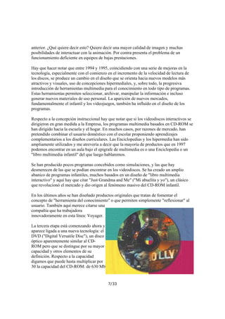 anterior. ¿Qué quiere decir esto? Quiere decir una mayor calidad de imagen y muchas
posibilidades de interactuar con la animación. Por contra presenta el problema de un
funcionamiento deficiente en equipos de bajas prestaciones.
Hay que hacer notar que entre 1994 y 1995, coincidiendo con una serie de mejoras en la
tecnología, especialmente con el comienzo en el incremento de la velocidad de lectura de
los discos, se produce un cambio en el diseño que se orienta hacia nuevos modelos más
atractivos y visuales, uso de concepciones hipermediales, y, sobre todo, la progresiva
introducción de herramientas multimedia para el conocimiento en todo tipo de programas.
Estas herramientas permiten seleccionar, archivar, manipular la información e incluso
generar nuevos materiales de uso personal. La aparición de nuevos mercados,
fundamentalmente el infantil y los videojuegos, también ha influído en el diseño de los
programas.
Respecto a la concepción instruccional hay que notar que si los videodiscos interactivos se
dirigieron en gran medida a la Empresa, los programas multimedia basados en CD-ROM se
han dirigido hacia la escuela y el hogar. En muchos casos, por razones de mercado, han
pretendido combinar el usuario doméstico con el escolar proponiendo aprendizajes
complementarios a los diseños curriculares. Las Enciclopedias y los hipermedia han sido
ampliamente utilizados y me atrevería a decir que la mayoría de productos que en 1997
podemos encontrar en un aula bajo el epígrafe de multimedia es o una Enciclopedia o un
"libro multimedia infantil" del que luego hablaremos.
Se han producido pocos programas concebidos como simulaciones, y las que hay
desmerecen de las que se podían encontrar en los videodiscos. Se ha creado un amplio
abanico de programas infantiles, muchos basados en un diseño de "libro multimedia
interactivo" y aquí hay que citar "Just Grandma and Me" ("Mi abuelita y yo"), un clásico
que revolucionó el mercado y dio origen al fenómeno masivo del CD-ROM infantil.
En los últimos años se han diseñado productos originales que tratan de fomentar el
concepto de "herramienta del conocimiento" o que permiten simplemente "reflexionar" al
usuario. También aquí merece citarse una
compañía que ha trabajadora
innovadoramente en esta línea: Voyager.
La tercera etapa está comenzando ahora y
aparece ligada a una nueva tecnología: el
DVD ("Digital Versatile Disc"), un disco
óptico aparentemente similar al CDROM pero que se distingue por su mayor
capacidad y otros elementos de su
definición. Respecto a la capacidad
digamos que puede hasta multiplicar por
30 la capacidad del CD-ROM: de 630 Mb

7/33

 
