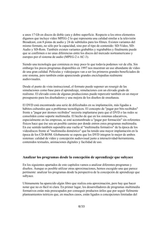 a unos 17 Gb en discos de doble cara y dobre superficie. Respecto a los otros elementos
digamos que incluye vídeo MPEG-2 lo que representa una calidad similar a la televisión
Broadcast, con 8 pistas de audio y 24 de subtítulos para los filmes. Existen variantes del
mismo formato, no sólo por la capacidad, sino por el tipo de contenido: SD-Video, SDAudio y SD-Rom. También existen variantes grabables y regrabables y finalmente puede
que se confirmen o no unas diferencias entre los discos del mercado norteamericano y
europeo por el sistema de audio (MPEG-2 o AC-3).
Siendo una tecnología que comienza es muy poco lo que todavía podemos ver de ella. Sin
embargo los pocos programas disponibles en 1997 nos muestran un uso abundante de vídeo
de una gran calidad. Películas y videojuegos van a ser los primeros grandes beneficiados de
este sistema, pero también están apareciendo grandes enciclopedias realmente
audiovisuales.
Desde el punto de vista instruccional, el formato puede suponer un resurgir de las
simulaciones como base para el aprendizaje, simulaciones con un elevado grado de
realismo. El elevado costo de algunas producciones puede repercutir también en un mayor
presupuesto para los diseñadores y una mejora de los diseños de enseñanza.
El DVD está encontrando una serie de dificultades en su implantación, más ligadas a
hábitos culturales que a problemas tecnológicos. El concepto de "pagar por bits recibidos"
frente a "pagar por átomos recibidos" necesita implantarse para que el DVD o las redes se
consoliden como soporte multimedia. El hecho de que en los sistemas educativos,
especialmente en las empresas, se esté acostumbrado a "pagar por formación" sin referentes
físicos hace que ése sea un posible camino por donde entren estos programas multimedia.
En ese sentido también supondría una vuelta al "multimedia formativo" de la época de los
videodiscos frente al "multimedia doméstico" que ha tenido una mayor implantación en la
época de los CD-ROM. Globamente se espera que los DVD integren lo mejor de ambos
sistemas: calidad de vídeo y concepción audiovisual junto a interactividad-herramienta,
contenidos textuales, animaciones digitales y facilidad de uso.

Analizar los programas desde la concepción de aprendizaje que subyace
En los siguientes apartados de este capítulos vamos a analizar diferentes programas y
diseños. Aunque es posible utilizar otras aproximaciones, hemos escogido una que parece
pertinente: analizar los programas desde la perspectiva de la concepción de aprendizaje que
subyace.
Ultimamente ha aparecido algún libro que realiza esta aproximación, pero hay que hacer
notar que no es fácil ni clara. En primer lugar, los desarrolladores de programas multimedia
formativos están más preocupados por conseguir productos útiles que por seguir fielmente
planteamientos teóricos que, en muchos casos, están ligados a concepciones limitadas del

8/33

 