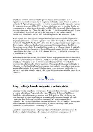 aprendizaje humano. No es de extrañar que los libros o artículos que más éxito o
repercusión han tenido sobre diseño de programas multimedia hayan obviado el análisis de
las teorías de Aprendizaje subyacentes y se centren en un análisis de los elementos y claves
del programa. James Alty (Alty, 1993) se fija en principios a tener en cuenta al diseñar un
programa como la telepresencia, diferencias medibles, Objetivo, complejidad, redundancia,
intrusión, sincronización... Diane Gayeski (Gayeski, 1995) se fija en diseños a partir de una
categorización de la realidad, que recoge los programas de ejercitación, tutoriales,
simulaciones, hipermedia... en una línea similar a la planteada por Bartolomé (1994).
Si nos fijamos en la investigación sobre multimedia, temas cruciales son el diseño de los
programas en relación a los estilos cognitivos o los estilos de aprendizaje (Carlson, 1991;
Bartolomé, 1992; 1993; Ainslie, 1996). Otra línea de investigación se refiere a los procesos
de producción y a la rentabilidad de los programas en términos de eficacia. También es
frecuente encontrar trabajos de investigación centrados en la validez o eficacia de un diseño
específico. Entrando en diseños específicos, el hipermedia ha sido objeto de investigación,
especialmente desde la perspectiva de la cohesión del texto y el análisis de la navegación y
el interface (Barker, 1993).
Todo lo anterior lleva a analizar los diferentes diseños de programas multimedia educativos
no desde la perspectiva de una teoría de Aprendizaje concreto, sino desde la perspectiva de
aprendizaje subyacente, la que en ocasiones coincide con una teoría conocida. Este
aproximación debería ayudar al lector a conocer diferentes posibilidades del multimedia en
educación en relación al diseño de los programas. Y en cualquier caso debe recordarse que,
a pesar del alto diseño de la interactividad que existe en los programas multimedia, es el
uso que el profesor o educador hace de ellos lo que determina su potencialidad instructiva y
educadora.

Volver

al índice

2.Aprendizaje basado en teorías asociacionistas
La concepción del aprendizaje como creación de una serie de asociaciones se encuentra en
la base de la Enseñanza Programada y las viejas "Máquinas de Enseñar" de Skinner.
Cuando los ordenadores alcanzan un cierto nivel de difusión no debe extrañarnos que
inmediatamente se piense en ellos como la nueva tecnología que dará soporte a la vieja
concepción. Esto da lugar a los diseños clásicos de EAO (enseñanza asistida por
ordenador). Sin embargo el cambio no es tan sencillo como colocar los viejos contenidos en
un nuevo soporte. Un análisis de este cambio y de los conceptos implicados puede
encontrarse en un artículo de Klaus Götz (Götz, 1991).
Cuando los ordenadores pasan a adquirir el adjetivo "multimedia", también este tipo de
diseños se adapta. Esto da lugar a dos modelos característicos: los programas de
9/33

 