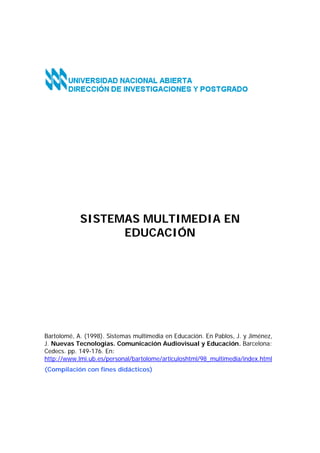 SISTEMAS MULTIMEDIA EN
EDUCACIÓN

Bartolomé, A. (1998). Sistemas multimedia en Educación. En Pablos, J. y Jiménez,
J. Nuevas Tecnologías. Comunicación Audiovisual y Educación. Barcelona:
Cedecs. pp. 149-176. En:
http://www.lmi.ub.es/personal/bartolome/articuloshtml/98_multimedia/index.html
(Compilación con fines didácticos)

 