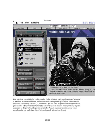 impresas.

Con los años, este diseño ha evolucionado. De las primeras enciclopedias como "Mamals"
o "Grolier" se ha evolucionado hacia diseños tan conseguidos (y exitosos) como la serie
inicial de Microsoft ("Encarta", "Cinemanía"...) o una serie de producciones españolas de
gran calidad ("Enciclopedia Multimedia Salvat"). Existen muchos más ejemplos y espero
que nadie se de por ofendido por no ser citado. Pueden encontrar análisis sobre varias
enciclopedias (en Inglés) en: http://web.cerf.net/sd_science/ency2.html

15/33

 