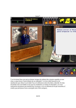 horas?".

Y en la misma línea, por qué un alumno incapaz de trabajar diez minutos seguidos en una
clase, se pasa horas y horas delante de un ordenador?. La clave debe buscarse en la
satisfacción que ofrece la actividad. Esa es la diferencia entre divertida y aburrida. Se trata
de diseñar unas actividades en las que los estudiantes se sienten involucrados y en cuya
realización encuentren una satisfacción, la misma y a la vez diferente de la que encuentra el
erudito que permanece horas sumergido entre libros antiguos.

22/33

 