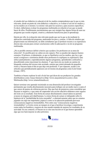 el estudio del uso didáctico (o educativo) de los medios comprendemos que lo que es más
relevante, desde un punto de vista didáctico o educativo, es evaluar el uso de los medios y
no los medios en sí mismos. Lo mismo vale para los recursos y para recursos específicos.
Es decir, deberíamos evaluar los programas multimedia en relación al uso que se puede
hacer de ellos. Posiblemente encontraremos que casi siempre hay alguna forma de usar ese
programa que resulta original, creativa y altamente beneficiosa para el aprendizaje.
Quizás por ello, la evaluación más relevante puede que sea la que se da mediante la
aplicación controlada del programa, analizando los pros y contras. A falta de estudios que
proporcionen esa información, no debe extrañarnos que el profesor recurra a su experiencia
directa más cercana para extraer conclusiones sobre la adecuación o no de un programa
multimedia.
¿No es posible entonces definir criterios que ayuden a los profesores en su tarea de
selección?. Es posible pero no caben en este espacio. Pero se pueden dar algunos buenos
consejos. El primero, evidentmente, es que se familiarice con los medios, que lea y que
asista a congresos o seminarios donde otros profesores le expliquen su experiencia. Que
utilice puntualmente y esporádicamente algunos programas, aprendiendo a utilizarlos y
descubriendo como reaccionan los alumnos. Y que inicie de ese modo un camino de
búsqueda continua del recurso más acertado, camino que estará jalonado de pequeños
éxitos y fracasos hasta el día en que deje esta profesión. Y por supuesto, acudir a los
artículos que periódicamente aparecen con revisiones de programas como la de Grané
(Grané, 1997).
También es bueno explorar la red a fn de leer qué dicen de sus productos los grandes
distribuidores como Anaya Interactiva (http://www.anayainteractiva.com) o Zeta
Multimedia (http://www.zetamultimedia.es)
Quiero terminar este apartado insistiendo en esta dimensión del profesor investigador
permanente que resulta absolutamente necesaria para trabajar con un medio nuevo y para el
que carece de puntos de referncias previos. Hay que huir de prejuicios como considerar que
fracasar es negativo, o que antes de emprender una acción educativa debemos estar seguros
del éxito en su resultado. Esta forma de actuar absolutamente conservadora no permite
avanzar en ninguna actividad humana. La única forma de actuar es trabajando sobre la
hipótesis de la "probabilidad de éxito razonable", o alternativamente saber que no estamos
jugando con algo tan importante (¡tópico!) como es la educación pudiendo provocar
consecuencias negativas irremediables. Pero entre esas "consecuencias negativas
irremediables" y el éxito existe un margen en el que el profesor investiga y experimenta
como todos los hombres y mujeres de este mundo tratando de mejorar los resultados de su
actividad. En ese contexto, el fracaso no es sino una lección en la que hemos aprendido
algo que nos hará mejorar en años próximos.

Volver

al índice

27/33

 