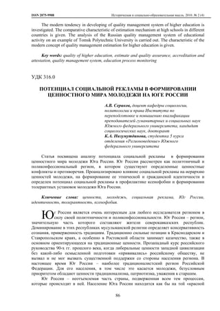 ISSN 2075-9908

Историческая и социально-образовательная мысль. 2010. № 2 (4)

The modern tendency in developing of quality management system of higher education is
investigated. The comparative characteristic of estimation mechanism at high schools in different
countries is given. The analysis of the Russian quality management system of educational
activity on an example of Tomsk Polytechnic University is carried out. The characteristic of the
modern concept of quality management estimation for higher education is given.
Key words: quality of higher education, estimate and quality assurance, accreditation and
attestation, quality management system, education process monitoring

УДК 316.0
ПОТЕНЦИАЛ СОЦИАЛЬНОЙ РЕКЛАМЫ В ФОРМИРОВАНИИ
ЦЕННОСТНОГО МИРА МОЛОДЕЖИ НА ЮГЕ РОССИИ
А.В. Сериков, доцент кафедры социологии,
политологии и права Института по
переподготовке и повышению квалификации
преподавателей гуманитарных и социальных наук
Южного федерального университета, кандидат
социологических наук, докторант
К.А. Низумутдинова, студентка 5 курса
отделения «Регионоведение» Южного
федерального университета
Статья посвящена анализу потенциала социальной рекламы в формировании
ценностного мира молодежи Юга России. Юг России рассмотрен как полиэтничный и
поликонфессиональный регион, в котором существуют определенные ценностные
конфликты и противоречия. Проанализировано влияние социальной рекламы на иерархию
ценностей молодежи, на формирование ее этнической и гражданской идентичности и
определен потенциал социальной рекламы в профилактике ксенофобии и формировании
толерантных установок молодежи Юга России.
Ключевые слова: ценности, молодежь,
идентичность, толерантность, ксенофобия.

Ю

социальная

реклама,

Юг

России,

г России является очень интересным для любого исследователя регионом в
силу своей полиэтничности и поликонфессиональности. Юг России – регион,
значительную часть которого составляют жители северокавказских республик.
Доминирование в этих республиках мусульманской религии определяет консервативность
сознания, приверженность традициям. Традиционно сильные позиции в Краснодарском и
Ставропольском краях, а особенно в Ростовской области занимает казачество, также в
основном ориентирующееся на традиционные ценности. Прозападный курс российского
руководства 90-х гг. прошлого века, когда либеральные ценности западной цивилизации
без какой-либо осмысленной подготовки «прививались» российскому обществу, не
вызвал и не мог вызвать существенной поддержки со стороны населения региона. В
настоящее время Юг России – наиболее традиционалистский регион Российской
Федерации. Для его населения, в том числе это касается молодежи, безусловным
приоритетом обладают ценности традиционализма, патриотизма, уважения к старшим.
Юг России – неотъемлемая часть страны, подверженная всем тем процессам,
которые происходят в ней. Население Юга России находится как бы на той «красной
86

 