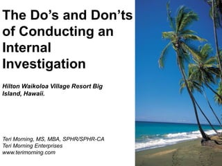The Do’s and Don’ts
of Conducting an
Internal
Investigation
Hilton Waikoloa Village Resort Big
Island, Hawaii.

Teri Morning, MS, MBA, SPHR/SPHR-CA
Teri Morning Enterprises
www.terimorning.com

 
