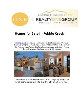 Homes for Sale in Pebble Creek
Pebble Creek is a newer community, so the homes listed for sale
here are going to be much newer than what you'd find in the rest of
the Phoenix area. When all of the building is said and done, Pebble
Creek is expected to have about 6,400 homes.

That means you'll be close to all of that big-city living, but
you'll get to come home to that friendly small-town feel!

 