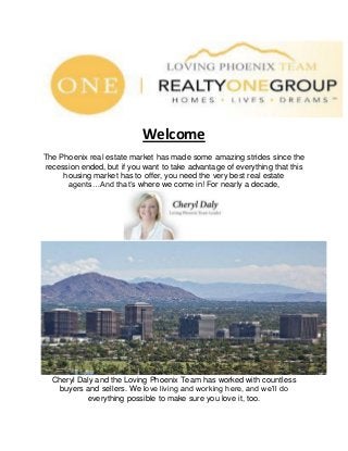 Welcome
The Phoenix real estate market has made some amazing strides since the
recession ended, but if you want to take advantage of everything that this
housing market has to offer, you need the very best real estate
agents…And that’s where we come in! For nearly a decade,
Cheryl Daly and the Loving Phoenix Team has worked with countless
buyers and sellers. We love living and working here, and we’ll do
everything possible to make sure you love it, too.
 