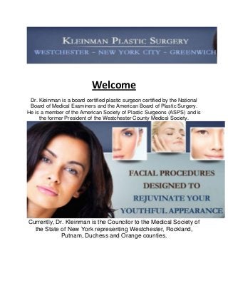 Welcome
Dr. Kleinman is a board certified plastic surgeon certified by the National
Board of Medical Examiners and the American Board of Plastic Surgery.
He is a member of the American Society of Plastic Surgeons (ASPS) and is
the former President of the Westchester County Medical Society.
Currently, Dr. Kleinman is the Councilor to the Medical Society of
the State of New York representing Westchester, Rockland,
Putnam, Duchess and Orange counties.
 