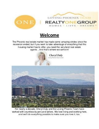 Welcome
The Phoenix real estate market has made some amazing strides since the
recession ended, but if you want to take advantage of everything that this
housing market has to offer, you need the very best real estate
agents…And that’s where we come in!
For nearly a decade, Cheryl Daly and the Loving Phoenix Team have
worked with countless buyers and sellers. We love living and working here,
and we’ll do everything possible to make sure you love it, too.
 