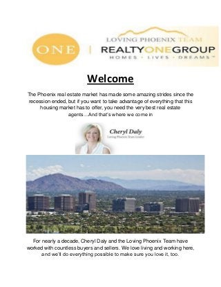 Welcome
The Phoenix real estate market has made some amazing strides since the
recession ended, but if you want to take advantage of everything that this
housing market has to offer, you need the very best real estate
agents…And that’s where we come in
For nearly a decade, Cheryl Daly and the Loving Phoenix Team have
worked with countless buyers and sellers. We love living and working here,
and we’ll do everything possible to make sure you love it, too.
 
