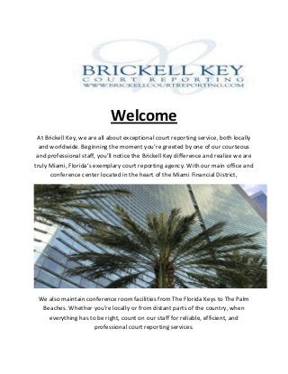 Welcome
At Brickell Key, we are all about exceptional court reporting service, both locally
and worldwide. Beginning the moment you’re greeted by one of our courteous
and professional staff, you’ll notice the Brickell Key difference and realize we are
truly Miami, Florida’s exemplary court reporting agency. With our main office and
conference center located in the heart of the Miami Financial District,
We also maintain conference room facilities from The Florida Keys to The Palm
Beaches. Whether you’re locally or from distant parts of the country, when
everything has to be right, count on our staff for reliable, efficient, and
professional court reporting services.
 