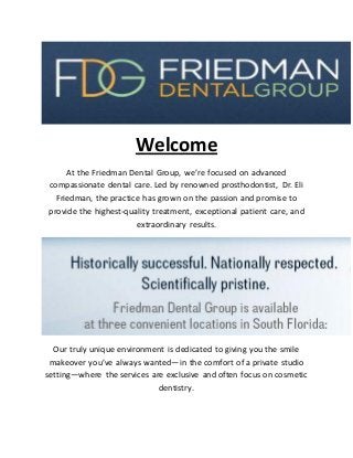 Welcome
At the Friedman Dental Group, we’re focused on advanced
compassionate dental care. Led by renowned prosthodontist, Dr. Eli
Friedman, the practice has grown on the passion and promise to
provide the highest-quality treatment, exceptional patient care, and
extraordinary results.
Our truly unique environment is dedicated to giving you the smile
makeover you’ve always wanted—in the comfort of a private studio
setting—where the services are exclusive and often focus on cosmetic
dentistry.
 