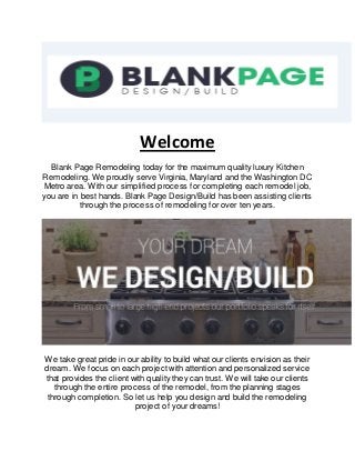 Welcome
Blank Page Remodeling today for the maximum quality luxury Kitchen
Remodeling. We proudly serve Virginia, Maryland and the Washington DC
Metro area. With our simplified process for completing each remodel job,
you are in best hands. Blank Page Design/Build has been assisting clients
through the process of remodeling for over ten years.
We take great pride in our ability to build what our clients envision as their
dream. We focus on each project with attention and personalized service
that provides the client with quality they can trust. We will take our clients
through the entire process of the remodel, from the planning stages
through completion. So let us help you design and build the remodeling
project of your dreams!
 