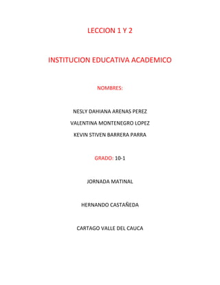 LECCION 1 Y 2
INSTITUCION EDUCATIVA ACADEMICO
NOMBRES:
NESLY DAHIANA ARENAS PEREZ
VALENTINA MONTENEGRO LOPEZ
KEVIN STIVEN BARRERA PARRA
GRADO: 10-1
JORNADA MATINAL
HERNANDO CASTAÑEDA
CARTAGO VALLE DEL CAUCA
 