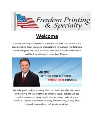 Welcome
Freedom Printing and Specialty, a Maryland-based company that has
been providing businesses and organizations throughout the Baltimore
and Washington, D.C., metropolitan areas with individualized service
and the best pricing for more than 15 years.
We take great pride in ensuring that our clients get what they want.
With every print job, whether an offset or digital project, we pay
careful attention to every detail. That attention to detail is our
hallmark, unseen but evident on every business card, folder, form,
notepad, postcard and sell sheets we deliver.
 