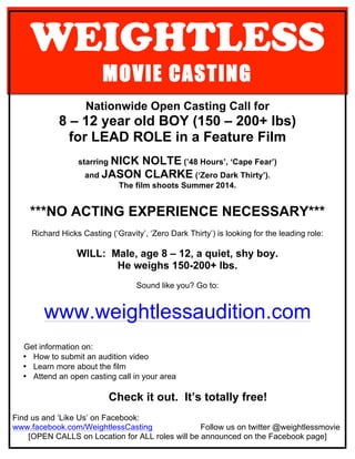 WEIGHTLESS
MOVIE CASTING
Nationwide Open Casting Call for
8 – 12 year old BOY (150 – 200+ lbs)
for LEAD ROLE in a Feature Film
starring NICK NOLTE (’48 Hours’, ‘Cape Fear’)
and JASON CLARKE (‘Zero Dark Thirty’).
The film shoots Summer 2014.
***NO ACTING EXPERIENCE NECESSARY***
Richard Hicks Casting (‘Gravity’, ‘Zero Dark Thirty’) is looking for the leading role:
WILL: Male, age 8 – 12, a quiet, shy boy.
He weighs 150-200+ lbs.
Sound like you? Go to:
www.weightlessaudition.com
Get information on:
• How to submit an audition video
• Learn more about the film
• Attend an open casting call in your area
Check it out. It’s totally free!
Find us and ‘Like Us’ on Facebook:
www.facebook.com/WeightlessCasting Follow us on twitter @weightlessmovie
[OPEN CALLS on Location for ALL roles will be announced on the Facebook page]
 