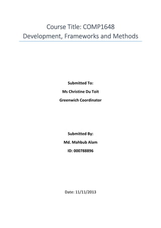 Course Title: COMP1648Course Title: COMP1648Course Title: COMP1648Course Title: COMP1648
Development, Frameworks and MethodsDevelopment, Frameworks and MethodsDevelopment, Frameworks and MethodsDevelopment, Frameworks and Methods
Submitted To:
Ms Christine Du Toit
Greenwich Coordinator
Submitted By:
Md. Mahbub Alam
ID: 000788896
Date: 11/11/2013
 