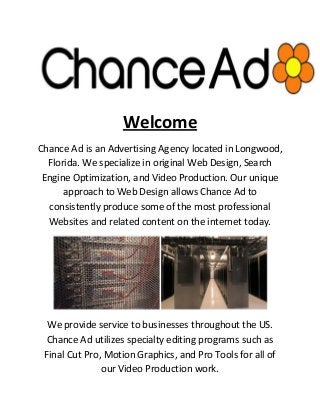 Welcome
Chance Ad is an Advertising Agency located in Longwood,
Florida. We specialize in original Web Design, Search
Engine Optimization, and Video Production. Our unique
approach to Web Design allows Chance Ad to
consistently produce some of the most professional
Websites and related content on the internet today.
We provide service to businesses throughout the US.
Chance Ad utilizes specialty editing programs such as
Final Cut Pro, Motion Graphics, and Pro Tools for all of
our Video Production work.
 