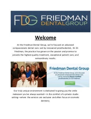 Welcome
At the Friedman Dental Group, we’re focused on advanced
compassionate dental care. Led by renowned prosthodontist, Dr. Eli
Friedman, the practice has grown on the passion and promise to
provide the highest-quality treatment, exceptional patient care, and
extraordinary results.
Our truly unique environment is dedicated to giving you the smile
makeover you’ve always wanted—in the comfort of a private studio
setting—where the services are exclusive and often focus on cosmetic
dentistry.
 