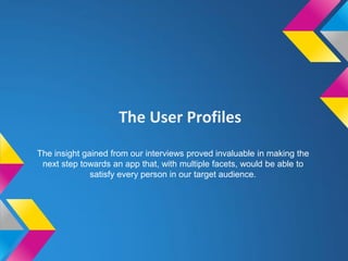 The User Profiles
The insight gained from our interviews proved invaluable in making the
next step towards an app that, with multiple facets, would be able to
satisfy every person in our target audience.
 