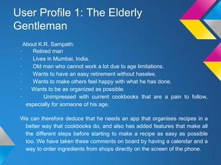 About K.R. Sampath:
· Retired man
· Lives in Mumbai, India.
· Old man who cannot work a lot due to age limitations.
· Wants to have an easy retirement without hassles.
· Wants to make others feel happy with what he has done.
· Wants to be as organized as possible.
· Unimpressed with current cookbooks that are a pain to follow,
especially for someone of his age.
We can therefore deduce that he needs an app that organises recipes in a
better way that cookbooks do, and also has added features that make all
the different steps before starting to make a recipe as easy as possible
too. We have taken these comments on board by having a calendar and a
way to order ingredients from shops directly on the screen of the phone.
User Profile 1: The Elderly
Gentleman
 