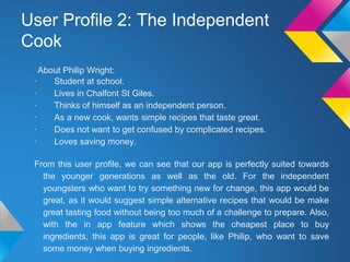 User Profile 2: The Independent
Cook
About Philip Wright:
· Student at school.
· Lives in Chalfont St Giles.
· Thinks of himself as an independent person.
· As a new cook, wants simple recipes that taste great.
· Does not want to get confused by complicated recipes.
· Loves saving money.
From this user profile, we can see that our app is perfectly suited towards
the younger generations as well as the old. For the independent
youngsters who want to try something new for change, this app would be
great, as it would suggest simple alternative recipes that would be make
great tasting food without being too much of a challenge to prepare. Also,
with the in app feature which shows the cheapest place to buy
ingredients, this app is great for people, like Philip, who want to save
some money when buying ingredients.
 