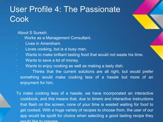 User Profile 4: The Passionate
Cook
About S Suresh:
· Works as a Management Consultant.
· Lives in Amersham.
· Loves cooking, but is a busy man.
· Wants to make brilliant tasting food that would not waste his time.
· Wants to save a lot of money.
· Wants to enjoy cooking as well as making a tasty dish.
· Thinks that the current solutions are all right, but would prefer
something would make cooking less of a hassle but more of an
enjoyment for him.
To make cooking less of a hassle, we have incorporated an interactive
cookbook, and this means that, due to timers and interactive instructions
that flash on the screen, none of your time is wasted waiting for food to
get cooked. With a huge variety of recipes to choose from, the user of our
app would be spoilt for choice when selecting a good tasting recipe they
 