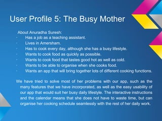 User Profile 5: The Busy Mother
About Anuradha Suresh:
· Has a job as a teaching assistant.
· Lives in Amersham.
· Has to cook every day, although she has a busy lifestyle.
· Wants to cook food as quickly as possible.
· Wants to cook food that tastes good hot as well as cold.
· Wants to be able to organise when she cooks food.
· Wants an app that will bring together lots of different cooking functions.
We have tried to solve most of her problems with our app, such as the
many features that we have incorporated, as well as the easy usability of
our app that would suit her busy daily lifestyle. The interactive instructions
and the calendar means that she does not have to waste time, but can
organise her cooking schedule seamlessly with the rest of her daily work.
 