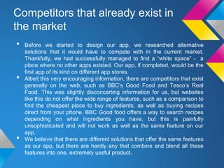Competitors that already exist in
the market
• Before we started to design our app, we researched alternative
solutions that it would have to compete with in the current market.
Thankfully, we had successfully managed to find a “white space” - a
place where no other apps existed. Our app, if completed, would be the
first app of its kind on different app stores.
• Albeit this very encouraging information, there are competitors that exist
generally on the web, such as BBC’s Good Food and Tesco’s Real
Food. This was slightly disconcerting information for us, but websites
like this do not offer the wide range of features, such as a comparison to
find the cheapest place to buy ingredients, as well as buying recipes
direct from your phone. BBC Good food offers a way to search recipes
depending on what ingredients you have, but this is painfully
unsophisticated and will not work as well as the same feature on our
app.
• We believe that there are different solutions that offer the same features
as our app, but there are hardly any that combine and blend all these
features into one, extremely useful product.
 