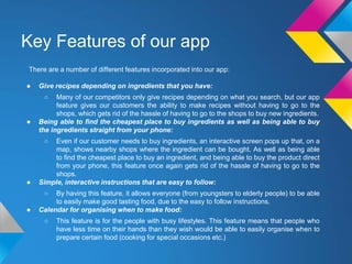 Key Features of our app
There are a number of different features incorporated into our app:
● Give recipes depending on ingredients that you have:
○ Many of our competitors only give recipes depending on what you search, but our app
feature gives our customers the ability to make recipes without having to go to the
shops, which gets rid of the hassle of having to go to the shops to buy new ingredients.
● Being able to find the cheapest place to buy ingredients as well as being able to buy
the ingredients straight from your phone:
○ Even if our customer needs to buy ingredients, an interactive screen pops up that, on a
map, shows nearby shops where the ingredient can be bought. As well as being able
to find the cheapest place to buy an ingredient, and being able to buy the product direct
from your phone, this feature once again gets rid of the hassle of having to go to the
shops.
● Simple, interactive instructions that are easy to follow:
○ By having this feature, it allows everyone (from youngsters to elderly people) to be able
to easily make good tasting food, due to the easy to follow instructions.
● Calendar for organising when to make food:
○ This feature is for the people with busy lifestyles. This feature means that people who
have less time on their hands than they wish would be able to easily organise when to
prepare certain food (cooking for special occasions etc.)
 