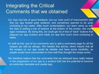 Integrating the Critical
Comments that we obtained
Our App had lots of good feedback, but our main point of improvement was
that our app looked quite cluttered, and sometimes seemed to be quite
confusing to our users. After much contemplation, our team came up with
the idea of adding a bar of buttons at the bottom of the screen, like many
apps nowadays. By doing this, we could get rid of lots of “back” buttons that
plagued our app screens and made our app flow much more confusing to
follow.
As well as this, one of our comments was to add a comments page for all the
recipes (as well as ratings). We heeded this advice, which means that all
the recipes on our app would be reliable and have some credibility, as
people would have commented on how well they thought the recipe works.
We therefore believe that the comments that we obtained have really helped
in the progression of our app to a product that has the potential to become
an extremely desirable and usable app.
 