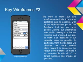 Key Wireframes #3
We tried to make our app
wireframes as similar to a proper
prototype app as possible, with
all the MVP features put in. The
feedback that we got from
people viewing our wireframes
was vital in making sure that we
modified and improved our app,
to make it as desirable to our
potential users as possible. In
particular, from the feedback we
obtained, we made several
steps forward in improving the
layout of the buttons, to make it
as user-friendly with all of our
target audience age groups as
possible.
Planning Feature
 
