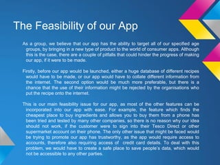 The Feasibility of our App
As a group, we believe that our app has the ability to target all of our specified age
groups, by bringing in a new type of product to the world of consumer apps. Although
this is the case, there are a couple of pitfalls that could hinder the progress of making
our app, if it were to be made.
Firstly, before our app would be launched, either a huge database of different recipes
would have to be made, or our app would have to collate different information from
the internet. The second option would be much more preferable, but there is a
chance that the use of their information might be rejected by the organisations who
put the recipe onto the internet.
This is our main feasibility issue for our app, as most of the other features can be
incorporated into our app with ease. For example, the feature which finds the
cheapest place to buy ingredients and allows you to buy them from a phone has
been tried and tested by many other companies, so there is no reason why our idea
should not work, if the customer were to sign into their Tesco Direct or other
supermarket account on their phone. The only other issue that might be faced would
be trying to promote our app has trustworthy, as the app would require access to
accounts, therefore also requiring access of credit card details. To deal with this
problem, we would have to create a safe place to save people’s data, which would
not be accessible to any other parties.
 