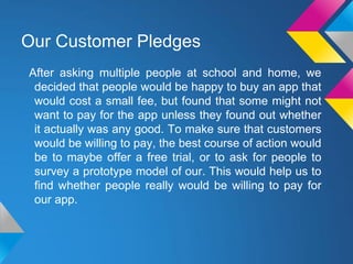 Our Customer Pledges
After asking multiple people at school and home, we
decided that people would be happy to buy an app that
would cost a small fee, but found that some might not
want to pay for the app unless they found out whether
it actually was any good. To make sure that customers
would be willing to pay, the best course of action would
be to maybe offer a free trial, or to ask for people to
survey a prototype model of our. This would help us to
find whether people really would be willing to pay for
our app.
 
