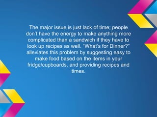 The major issue is just lack of time; people
don’t have the energy to make anything more
complicated than a sandwich if they have to
look up recipes as well. “What’s for Dinner?”
alleviates this problem by suggesting easy to
make food based on the items in your
fridge/cupboards, and providing recipes and
times.
 