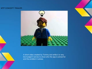 MTP CONCEPT TRAILER
A short video created by Tommy and while it is very
low budget it serves to show who the app is aimed for
and the problem it solves.
 