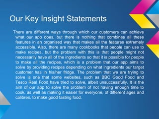 Our Key Insight Statements
There are different ways through which our customers can achieve
what our app does, but there is nothing that combines all these
features in an organised way that makes all the features extremely
accessible. Also, there are many cookbooks that people can use to
make recipes, but the problem with this is that people might not
necessarily have all of the ingredients so that it is possible for people
to make all the recipes, which is a problem that our app aims to
solve by providing recipes depending on what ingredients our target
customer has in his/her fridge. The problem that we are trying to
solve is one that some websites, such as BBC Good Food and
Tesco Real Food have tried to solve, albeit unsuccessfully. It is the
aim of our app to solve the problem of not having enough time to
cook, as well as making it easier for everyone, of different ages and
calibres, to make good tasting food.
 