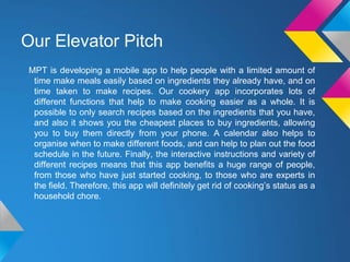 Our Elevator Pitch
MPT is developing a mobile app to help people with a limited amount of
time make meals easily based on ingredients they already have, and on
time taken to make recipes. Our cookery app incorporates lots of
different functions that help to make cooking easier as a whole. It is
possible to only search recipes based on the ingredients that you have,
and also it shows you the cheapest places to buy ingredients, allowing
you to buy them directly from your phone. A calendar also helps to
organise when to make different foods, and can help to plan out the food
schedule in the future. Finally, the interactive instructions and variety of
different recipes means that this app benefits a huge range of people,
from those who have just started cooking, to those who are experts in
the field. Therefore, this app will definitely get rid of cooking’s status as a
household chore.
 
