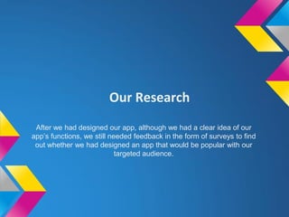 Our Research
After we had designed our app, although we had a clear idea of our
app’s functions, we still needed feedback in the form of surveys to find
out whether we had designed an app that would be popular with our
targeted audience.
 