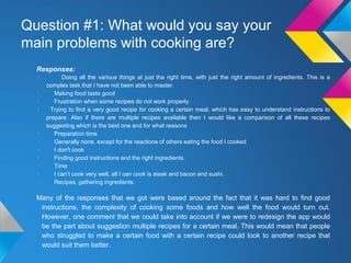 Responses:
· Doing all the various things at just the right time, with just the right amount of ingredients. This is a
complex task that I have not been able to master.
· Making food taste good
· Frustration when some recipes do not work properly.
· Trying to find a very good recipe for cooking a certain meal, which has easy to understand instructions to
prepare. Also if there are multiple recipes available then I would like a comparison of all these recipes
suggesting which is the best one and for what reasons
· Preparation time
· Generally none, except for the reactions of others eating the food I cooked
· I don't cook
· Finding good instructions and the right ingredients.
· Time
· I can’t cook very well, all I can cook is steak and bacon and sushi.
· Recipes, gathering ingredients.
Many of the responses that we got were based around the fact that it was hard to find good
instructions, the complexity of cooking some foods and how well the food would turn out.
However, one comment that we could take into account if we were to redesign the app would
be the part about suggestion multiple recipes for a certain meal. This would mean that people
who struggled to make a certain food with a certain recipe could look to another recipe that
would suit them better.
Question #1: What would you say your
main problems with cooking are?
 