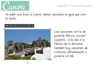 Al subir una foto a Canva, tienes opciones al igual que con
el texto.
Las opciones son la de
ponerle filtros, cortar,
copiarla,.. si le das a la
flecha de la derecha
también hay opciones de
rotación, difuminación o
ponerle un link
Alejandro Prieto Márquez
 