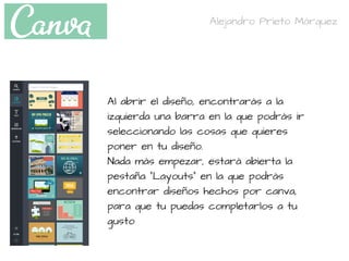 Al abrir el diseño, encontrarás a la
izquierda una barra en la que podrás ir
seleccionando las cosas que quieres
poner en tu diseño.
Nada más empezar, estará abierta la
pestaña "Layouts" en la que podrás
encontrar diseños hechos por canva,
para que tu puedas completarlos a tu
gusto
Alejandro Prieto Márquez
 
