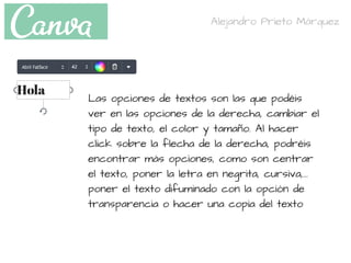 Las opciones de textos son las que podéis
ver en las opciones de la derecha, cambiar el
tipo de texto, el color y tamaño. Al hacer
click sobre la flecha de la derecha, podréis
encontrar más opciones, como son centrar
el texto, poner la letra en negrita, cursiva,...
poner el texto difuminado con la opción de
transparencia o hacer una copia del texto
Alejandro Prieto Márquez
 
