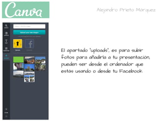 El apartado "uploads", es para subir
fotos para añadirla a tu presentación,
pueden ser desde el ordenador que
estás usando o desde tu Facebook
Alejandro Prieto Márquez
 