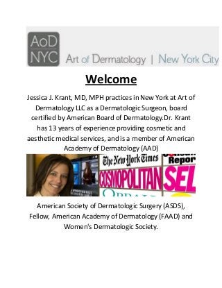 Welcome
Jessica J. Krant, MD, MPH practices in New York at Art of
Dermatology LLC as a Dermatologic Surgeon, board
certified by American Board of Dermatology.Dr. Krant
has 13 years of experience providing cosmetic and
aesthetic medical services, and is a member of American
Academy of Dermatology (AAD)
American Society of Dermatologic Surgery (ASDS),
Fellow, American Academy of Dermatology (FAAD) and
Women's Dermatologic Society.
 